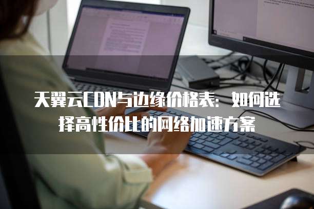 天翼云CDN与边缘价格表:如何选择高性价比的网络加速方案