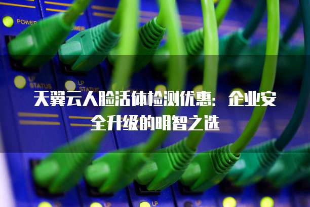天翼云人脸活体检测优惠:企业安全升级的明智之选