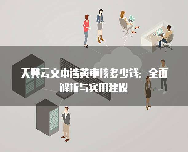 天翼云文本涉黄审核多少钱:全面解析与实用建议