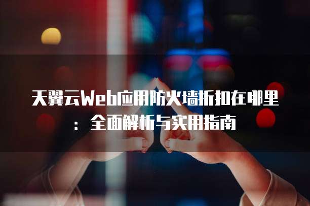 天翼云Web应用防火墙折扣在哪里:全面解析与实用指南