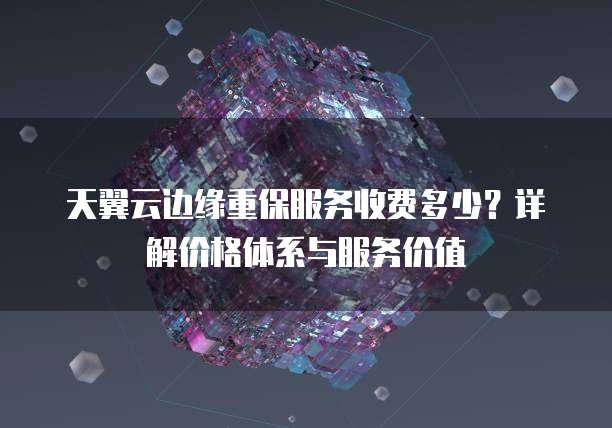 天翼云边缘重保服务收费多少?详解价格体系与服务价值