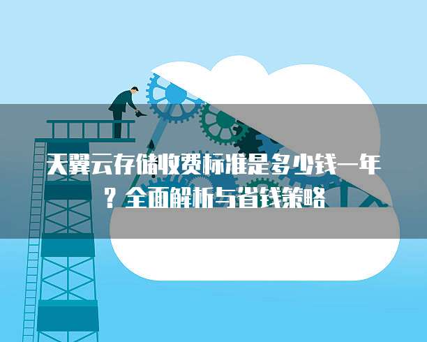 天翼云存储收费标准是多少钱一年？全面解析与省钱策略