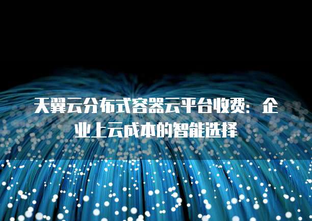 天翼云分布式容器云平台收费:企业上云成本的智能选择