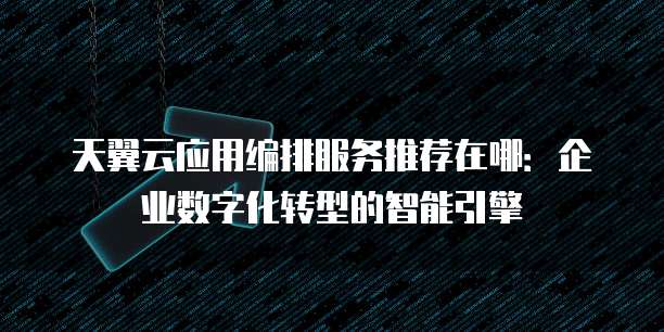 天翼云应用编排服务推荐在哪:企业数字化转型的智能引擎