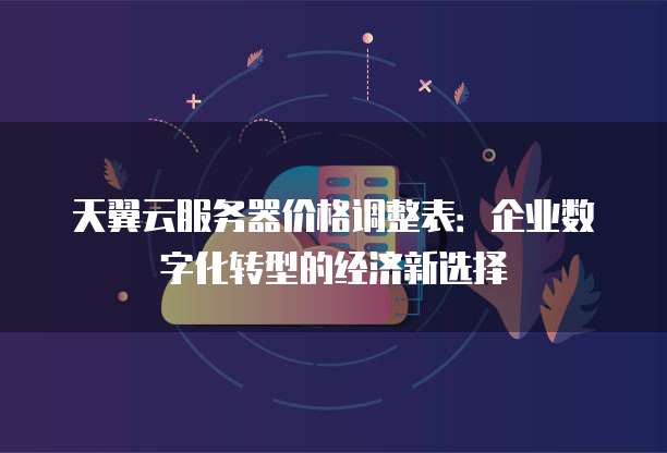 天翼云服务器价格调整表:企业数字化转型的经济新选择