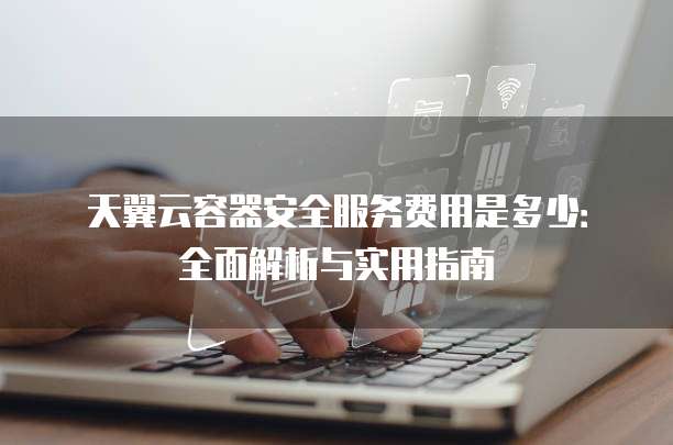 天翼云容器安全服务费用是多少：全面解析与实用指南
