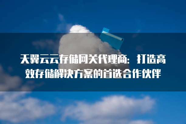 天翼云云存储网关代理商:打造高效存储解决方案的首选合作伙伴