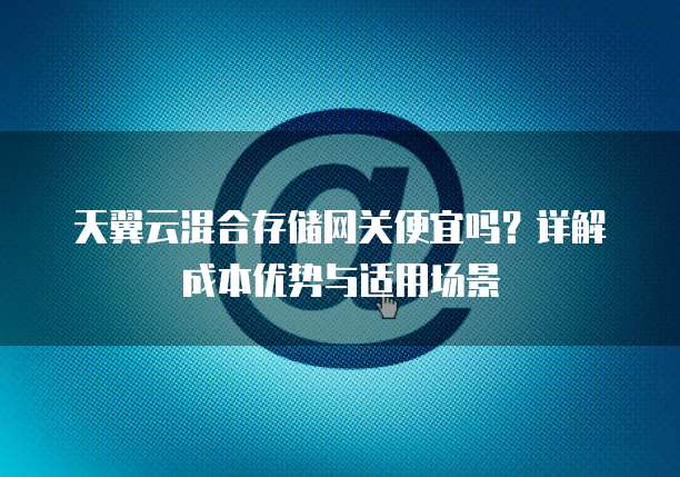 天翼云混合存储网关便宜吗?详解成本优势与适用场景