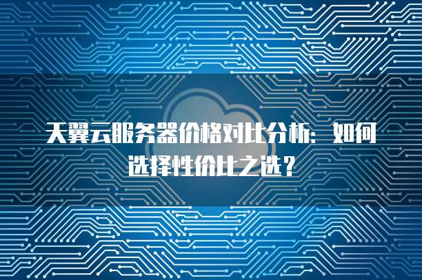 天翼云服务器价格对比分析:如何选择性价比之选?