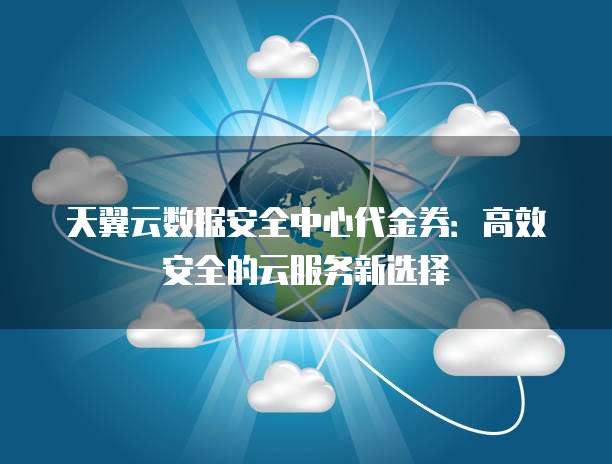 天翼云数据安全中心代金券:高效安全的云服务新选择