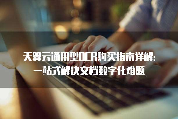天翼云通用型OCR购买指南详解:一站式解决文档数字化难题