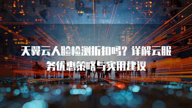 天翼云人脸检测折扣吗？详解云服务优惠策略与实用建议