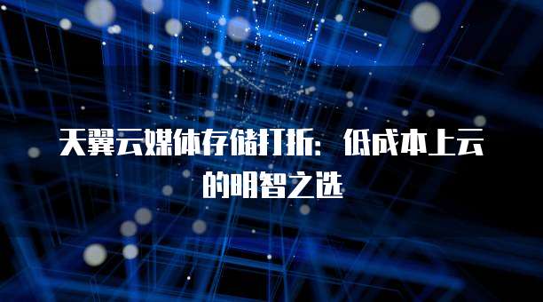 天翼云媒体存储打折:低成本上云的明智之选