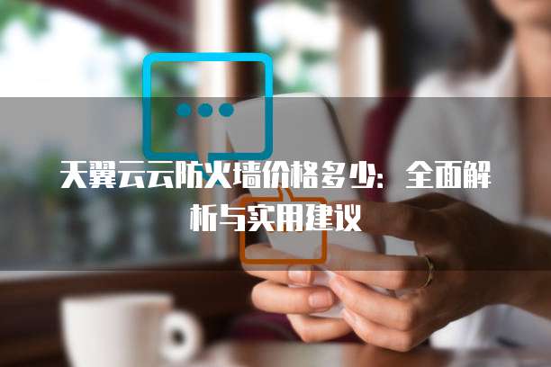 天翼云云防火墙价格多少:全面解析与实用建议