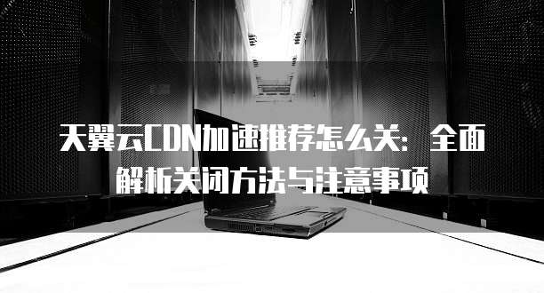 天翼云CDN加速推荐怎么关:全面解析关闭方法与注意事项