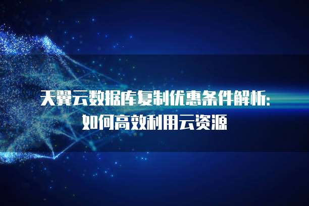 天翼云数据库复制优惠条件解析:如何高效利用云资源