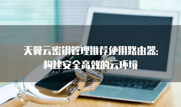 天翼云密钥管理推荐使用路由器:构建安全高效的云环境