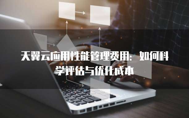 天翼云应用性能管理费用:如何科学评估与优化成本