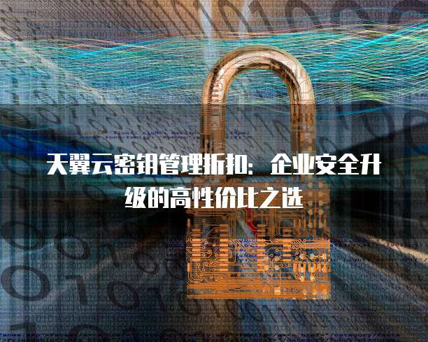 天翼云密钥管理折扣：企业安全升级的高性价比之选