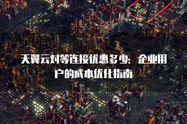 天翼云对等连接优惠多少:企业用户的成本优化指南