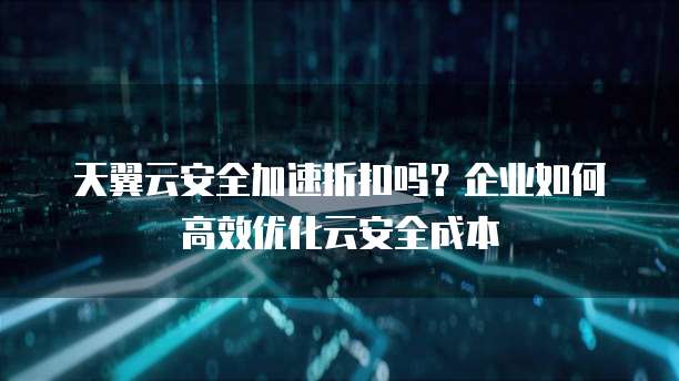 天翼云安全加速折扣吗?企业如何高效优化云安全成本