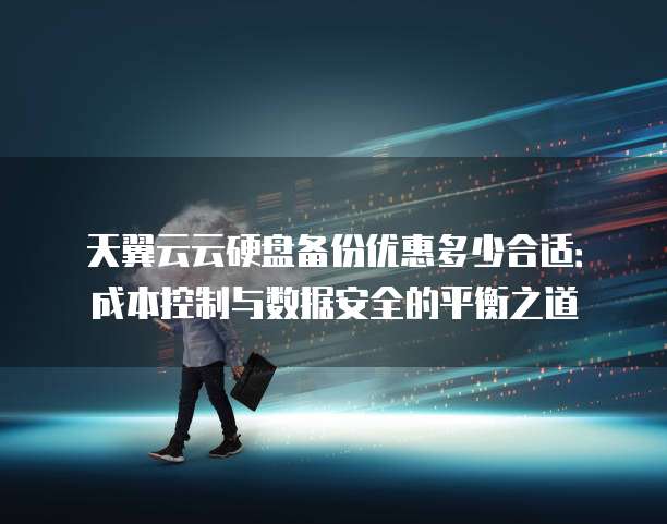 天翼云云硬盘备份优惠多少合适:成本控制与数据安全的平衡之道