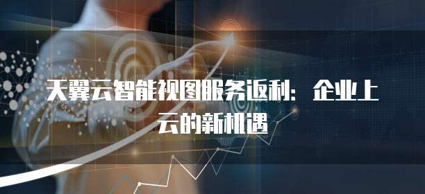 天翼云智能视图服务返利:企业上云的新机遇