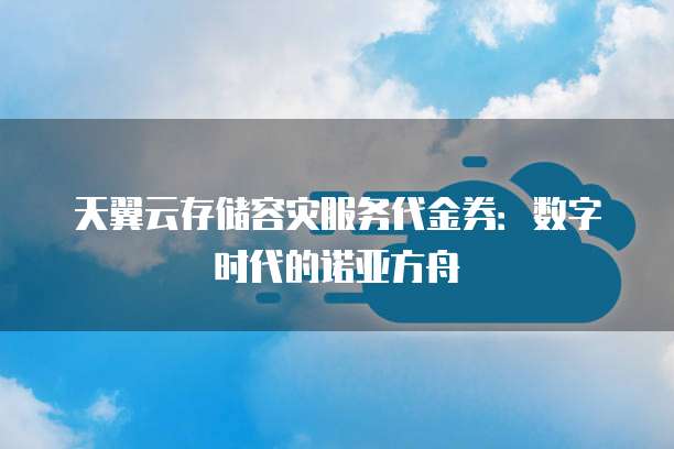 天翼云存储容灾服务代金券:数字时代的诺亚方舟