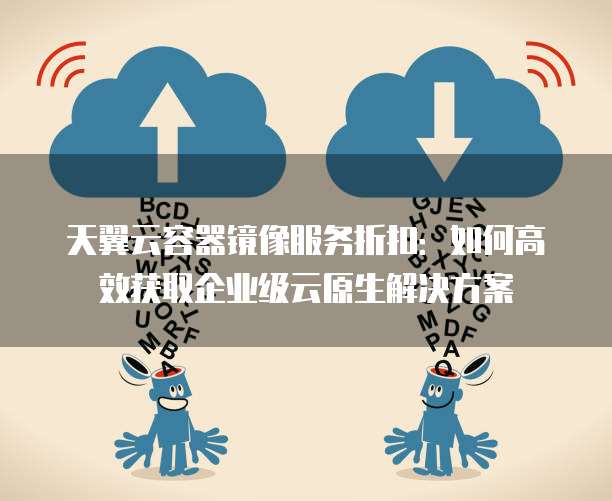 天翼云容器镜像服务折扣:如何高效获取企业级云原生解决方案