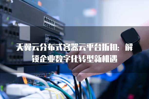 天翼云分布式容器云平台折扣:解锁企业数字化转型新机遇