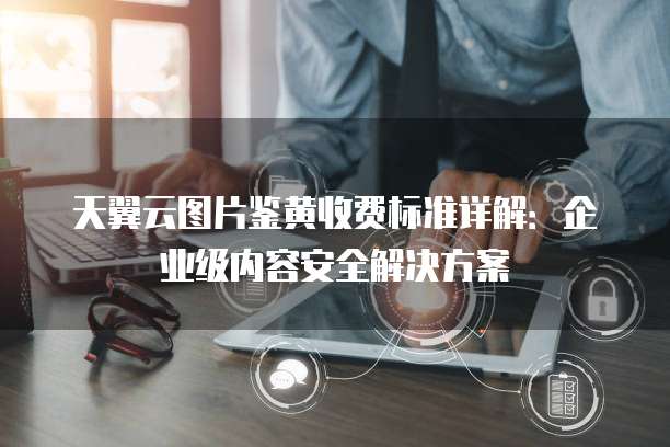 天翼云图片鉴黄收费标准详解:企业级内容安全解决方案