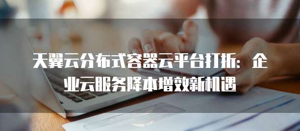 天翼云分布式容器云平台打折:企业云服务降本增效新机遇