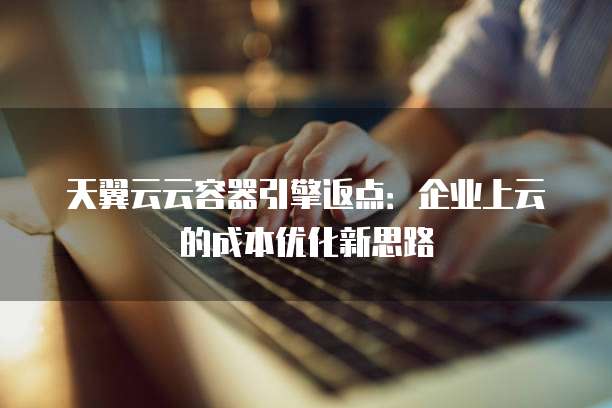 天翼云云容器引擎返点:企业上云的成本优化新思路