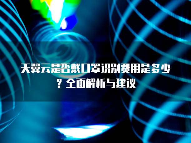天翼云是否戴口罩识别费用是多少？全面解析与建议
