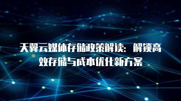 天翼云媒体存储政策解读:解锁高效存储与成本优化新方案