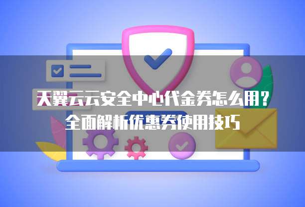天翼云云安全中心代金券怎么用?全面解析优惠券使用技巧