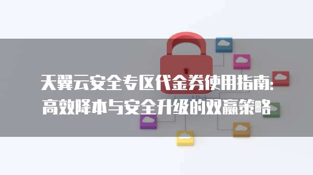 天翼云安全专区代金券使用指南:高效降本与安全升级的双赢策略