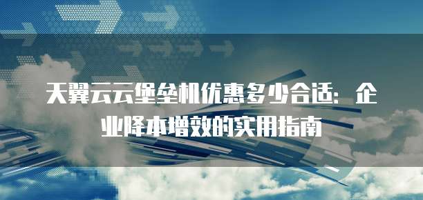 天翼云云堡垒机优惠多少合适：企业降本增效的实用指南