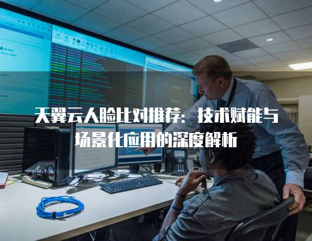 天翼云人脸比对推荐:技术赋能与场景化应用的深度解析