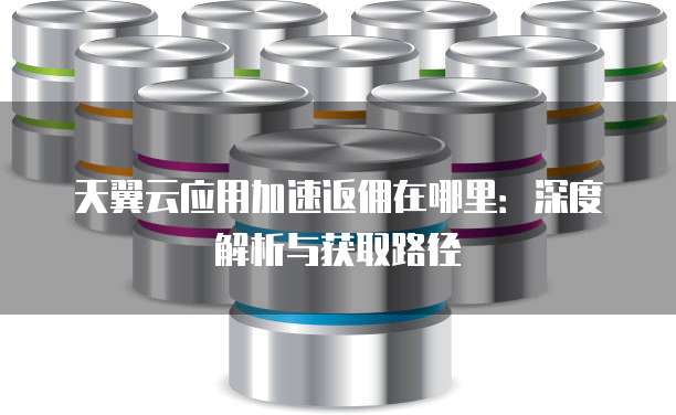 天翼云应用加速返佣在哪里:深度解析与获取路径