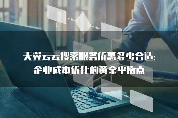 天翼云云搜索服务优惠多少合适:企业成本优化的黄金平衡点