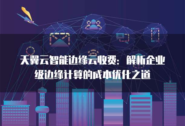 天翼云智能边缘云收费:解析企业级边缘计算的成本优化之道