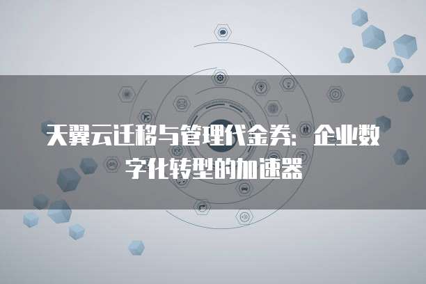 天翼云迁移与管理代金券:企业数字化转型的加速器