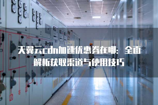 天翼云cdn加速优惠券在哪：全面解析获取渠道与使用技巧