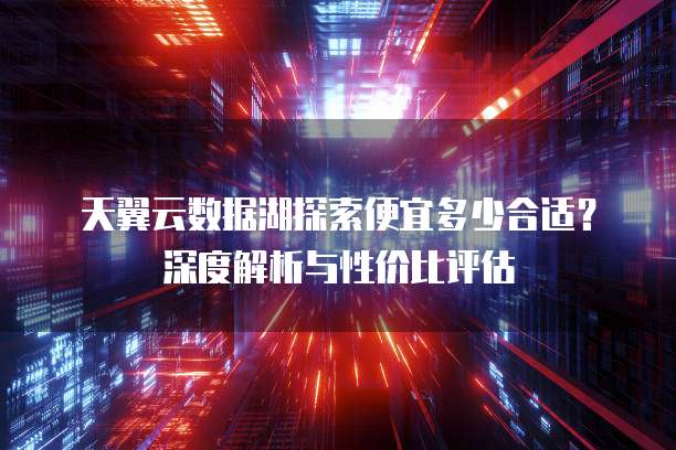 天翼云数据湖探索便宜多少合适？深度解析与性价比评估