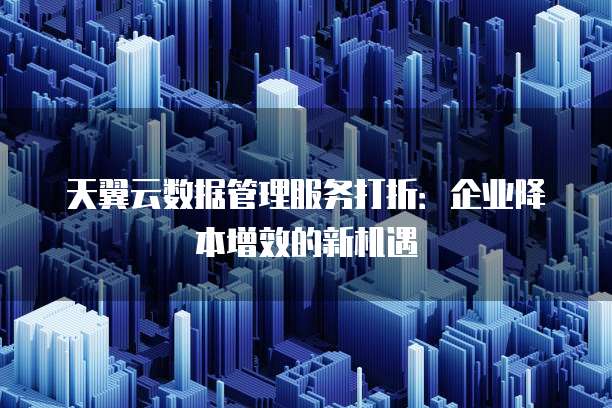 天翼云数据管理服务打折:企业降本增效的新机遇