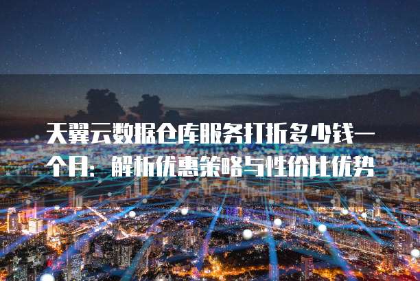 天翼云数据仓库服务打折多少钱一个月:解析优惠策略与性价比优势