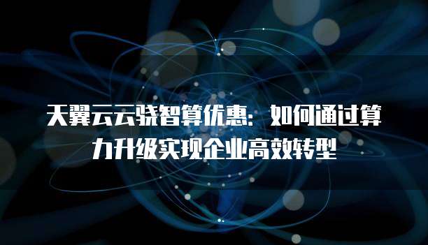 天翼云云骁智算优惠:如何通过算力升级实现企业高效转型
