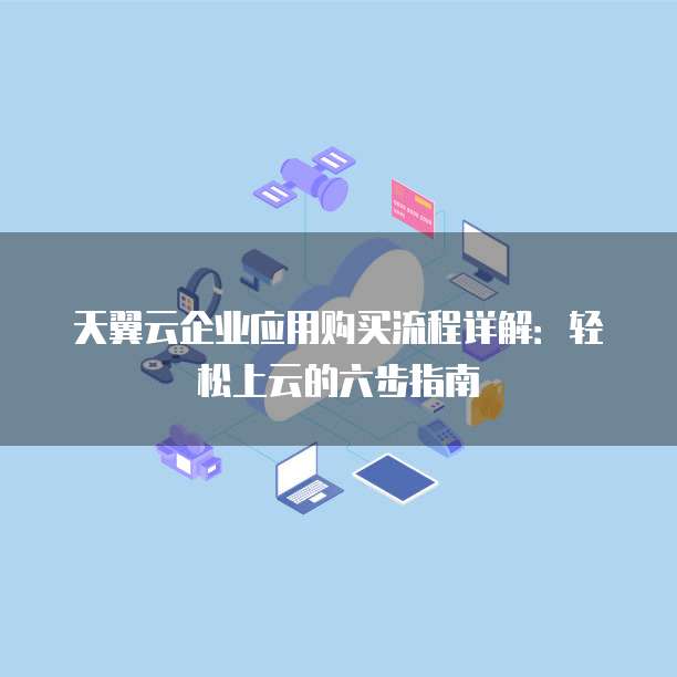 天翼云企业应用购买流程详解:轻松上云的六步指南