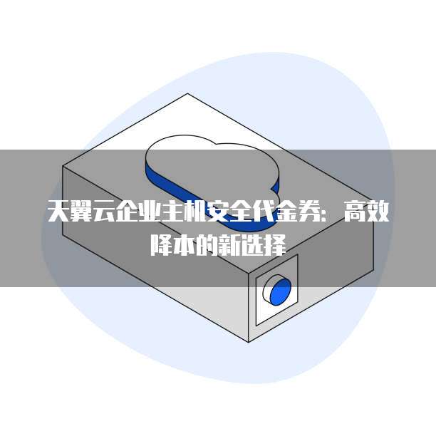 天翼云企业主机安全代金券:高效降本的新选择